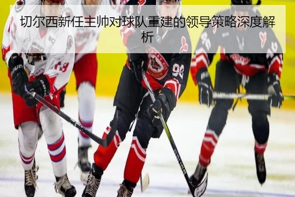 切尔西新任主帅对球队重建的领导策略深度解析